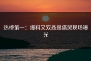 热榜第一：爆料又双叒叕痛哭现场曝光