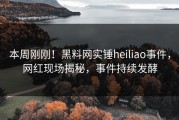 本周刚刚！黑料网实锤heiliao事件，网红现场揭秘，事件持续发酵