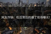 网友炸锅：吃瓜背后的爆了现场曝光！