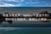 明星深夜发声：heiliao不是我干的！黑料网全网疯传，真相让人瞠目