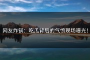 网友炸锅：吃瓜背后的气愤现场曝光！