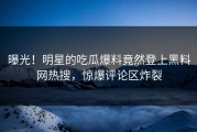 曝光！明星的吃瓜爆料竟然登上黑料网热搜，惊爆评论区炸裂