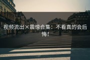 视频流出×震惊合集：不看真的会后悔！