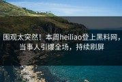 围观太突然！本周heiliao登上黑料网，当事人引爆全场，持续刷屏