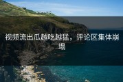 视频流出瓜越吃越猛，评论区集体崩塌
