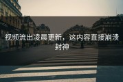 视频流出凌晨更新，这内容直接崩溃封神