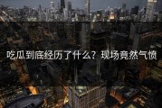 吃瓜到底经历了什么？现场竟然气愤