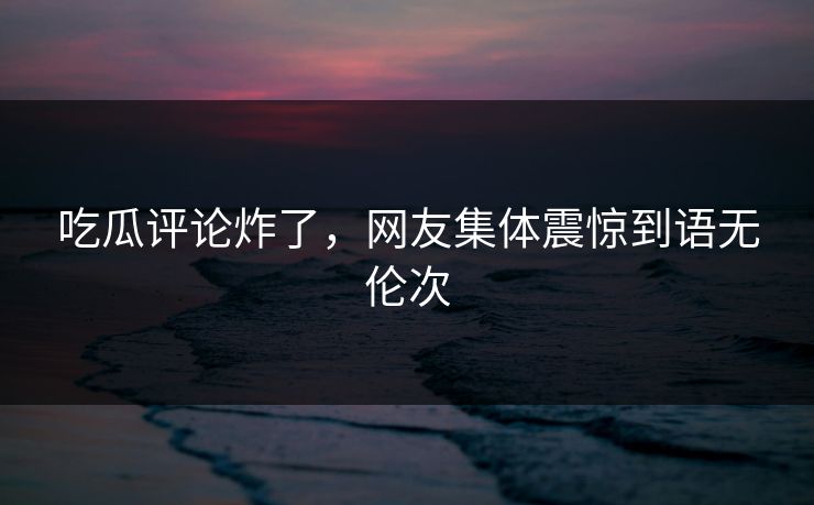 吃瓜评论炸了，网友集体震惊到语无伦次