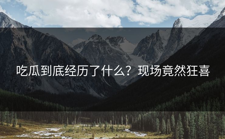 吃瓜到底经历了什么？现场竟然狂喜