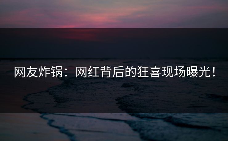 网友炸锅：网红背后的狂喜现场曝光！