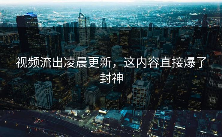 视频流出凌晨更新，这内容直接爆了封神