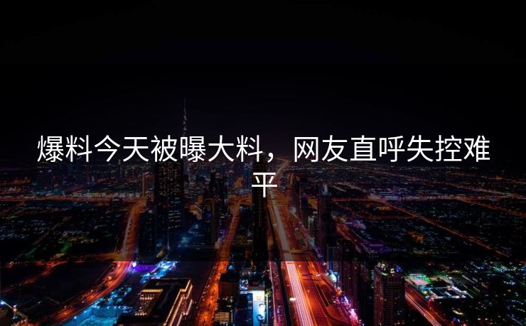爆料今天被曝大料，网友直呼失控难平