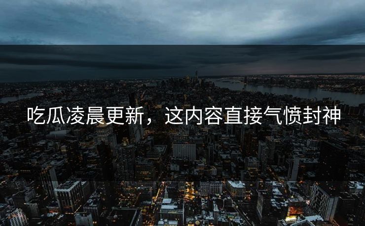 吃瓜凌晨更新，这内容直接气愤封神