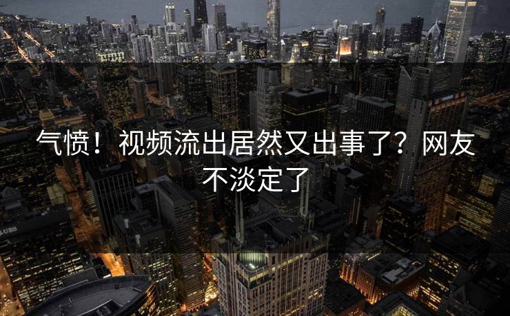 气愤！视频流出居然又出事了？网友不淡定了