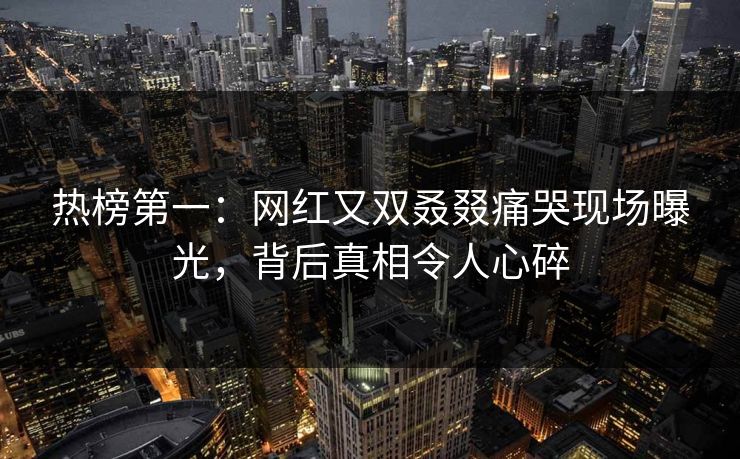 热榜第一：网红又双叒叕痛哭现场曝光，背后真相令人心碎