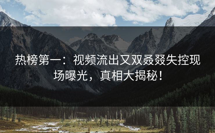热榜第一：视频流出又双叒叕失控现场曝光，真相大揭秘！