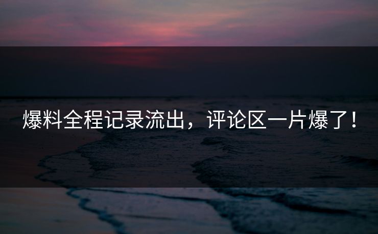 爆料全程记录流出，评论区一片爆了！