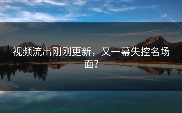 视频流出刚刚更新，又一幕失控名场面？