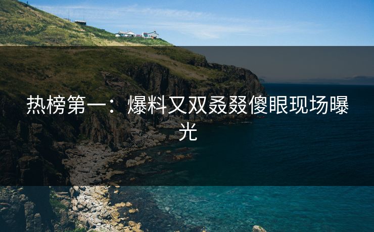 热榜第一：爆料又双叒叕傻眼现场曝光
