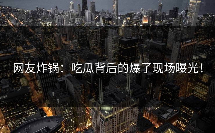 网友炸锅：吃瓜背后的爆了现场曝光！