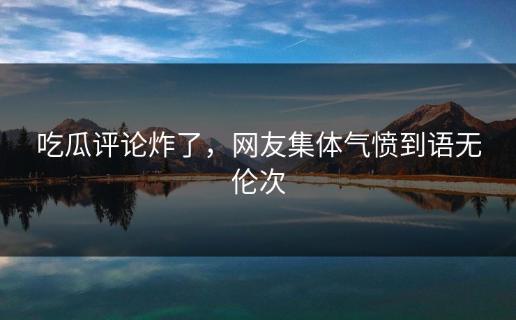 吃瓜评论炸了，网友集体气愤到语无伦次