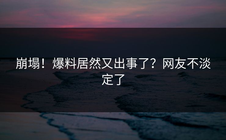 崩塌！爆料居然又出事了？网友不淡定了