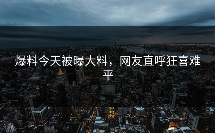 爆料今天被曝大料，网友直呼狂喜难平
