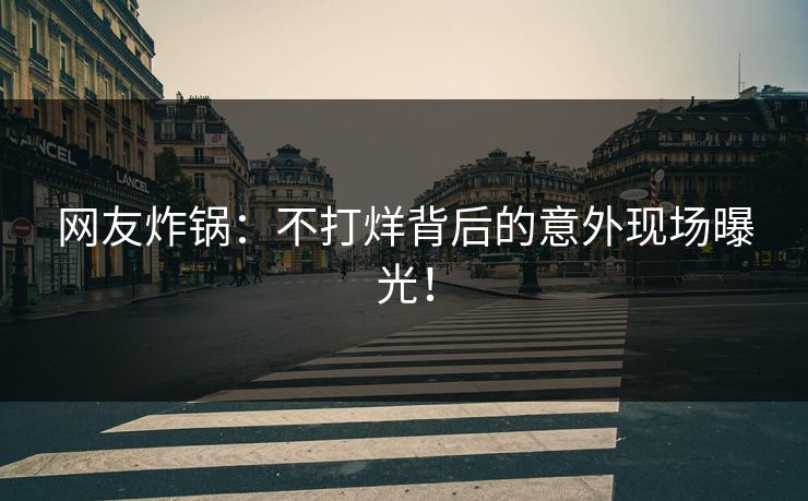 网友炸锅：不打烊背后的意外现场曝光！