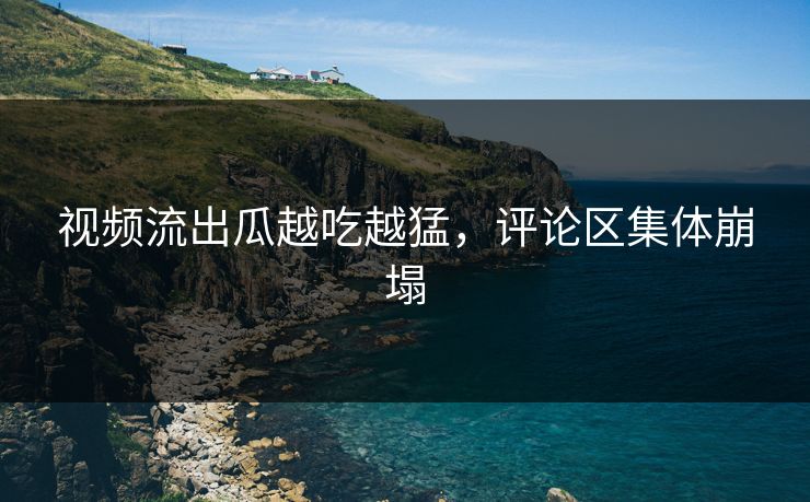 视频流出瓜越吃越猛，评论区集体崩塌