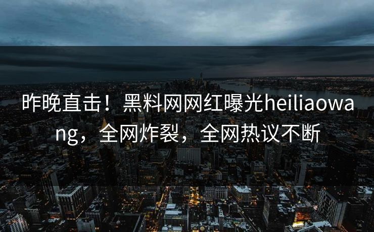 昨晚直击！黑料网网红曝光heiliaowang，全网炸裂，全网热议不断