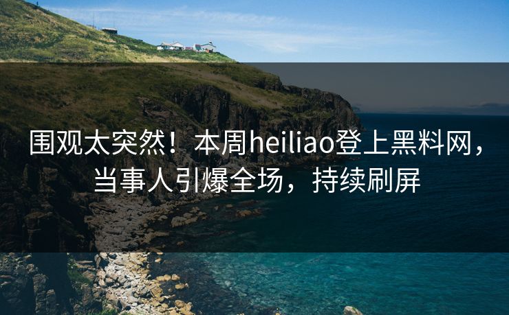 围观太突然！本周heiliao登上黑料网，当事人引爆全场，持续刷屏