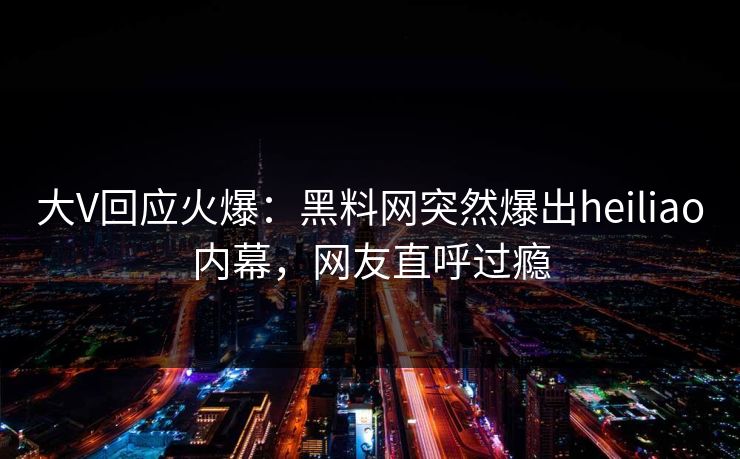 大V回应火爆：黑料网突然爆出heiliao内幕，网友直呼过瘾