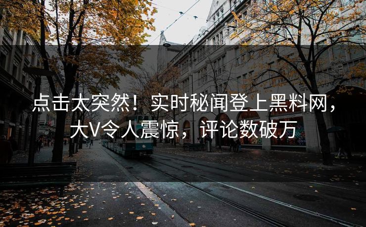 点击太突然！实时秘闻登上黑料网，大V令人震惊，评论数破万