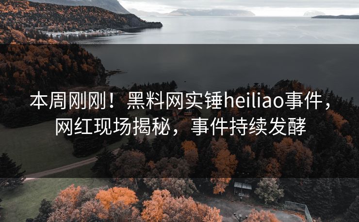 本周刚刚！黑料网实锤heiliao事件，网红现场揭秘，事件持续发酵