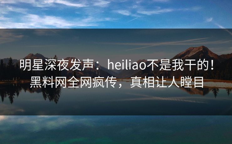 明星深夜发声：heiliao不是我干的！黑料网全网疯传，真相让人瞠目