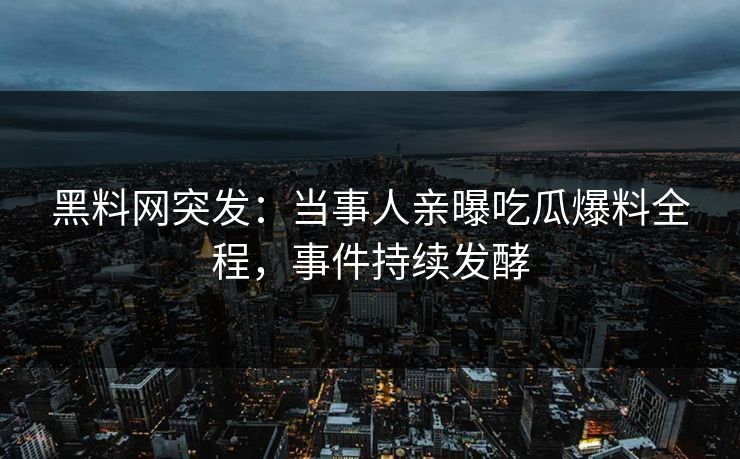 黑料网突发：当事人亲曝吃瓜爆料全程，事件持续发酵