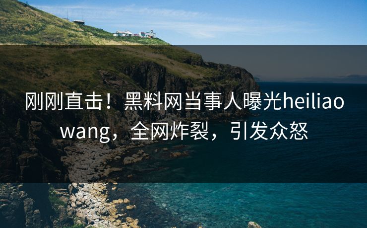 刚刚直击！黑料网当事人曝光heiliaowang，全网炸裂，引发众怒
