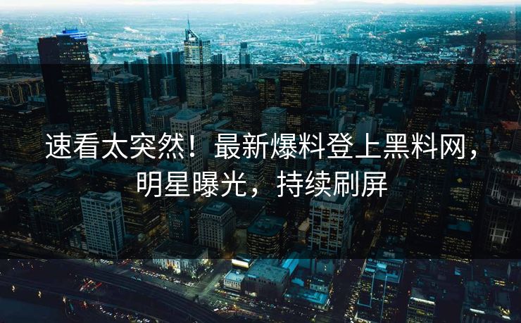 速看太突然！最新爆料登上黑料网，明星曝光，持续刷屏