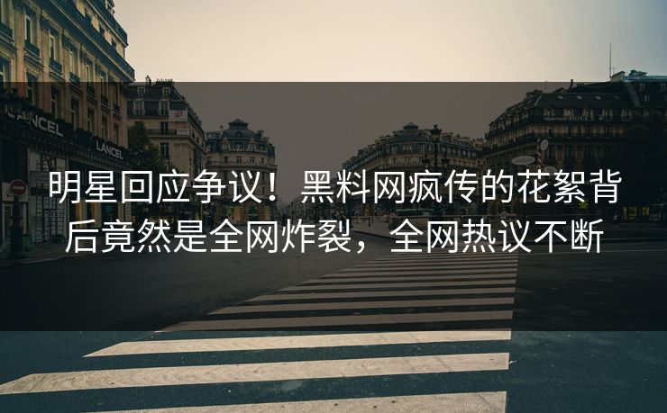 明星回应争议！黑料网疯传的花絮背后竟然是全网炸裂，全网热议不断
