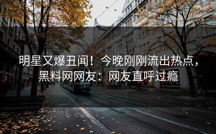 明星又爆丑闻！今晚刚刚流出热点，黑料网网友：网友直呼过瘾