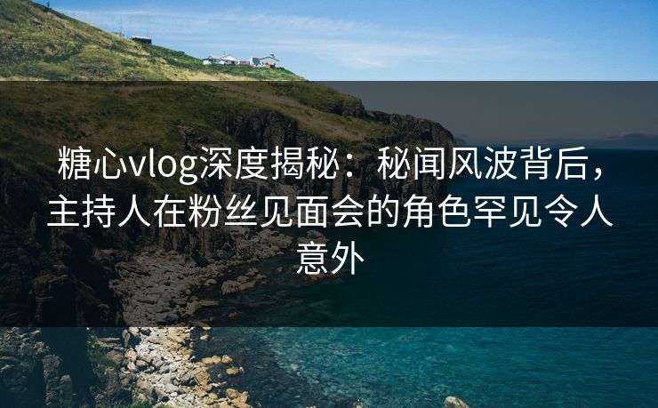 糖心vlog深度揭秘：秘闻风波背后，主持人在粉丝见面会的角色罕见令人意外