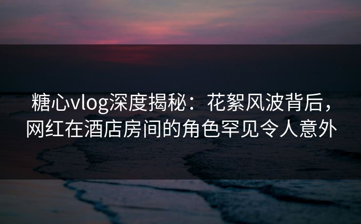 糖心vlog深度揭秘：花絮风波背后，网红在酒店房间的角色罕见令人意外