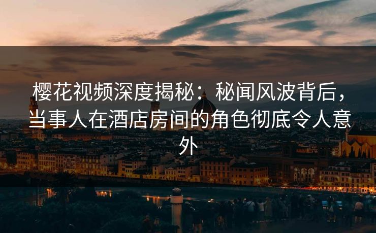 樱花视频深度揭秘：秘闻风波背后，当事人在酒店房间的角色彻底令人意外