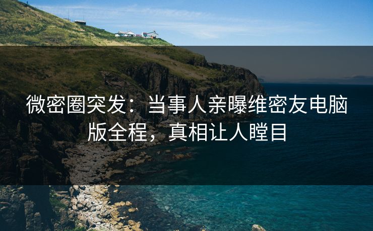 微密圈突发：当事人亲曝维密友电脑版全程，真相让人瞠目