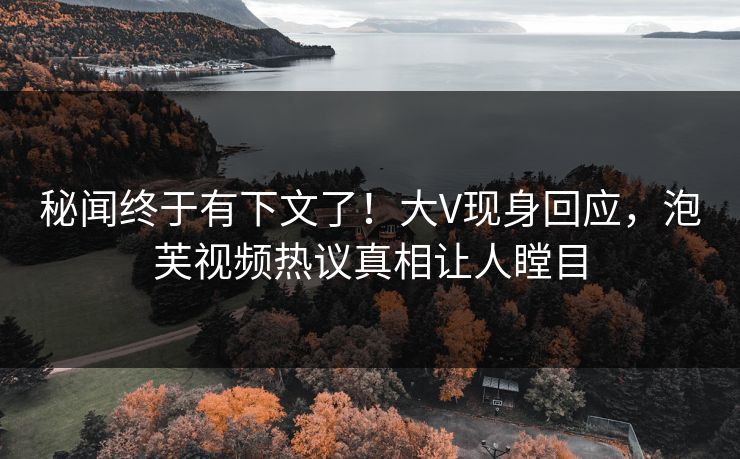 秘闻终于有下文了！大V现身回应，泡芙视频热议真相让人瞠目