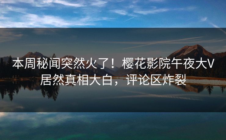 本周秘闻突然火了！樱花影院午夜大V居然真相大白，评论区炸裂