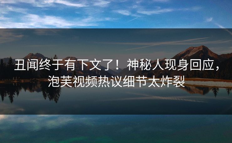 丑闻终于有下文了！神秘人现身回应，泡芙视频热议细节太炸裂