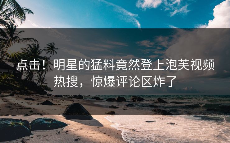 点击！明星的猛料竟然登上泡芙视频热搜，惊爆评论区炸了