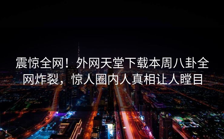 震惊全网！外网天堂下载本周八卦全网炸裂，惊人圈内人真相让人瞠目