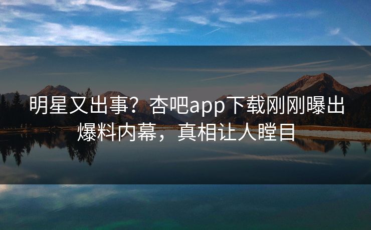明星又出事？杏吧app下载刚刚曝出爆料内幕，真相让人瞠目